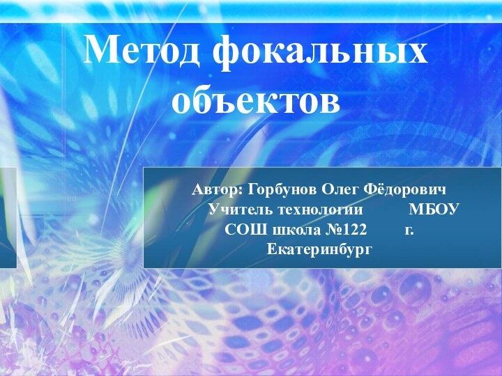 Метод фокальных объектов Автор: Горбунов Олег Фёдорович	 Учитель технологии  		 МБОУ