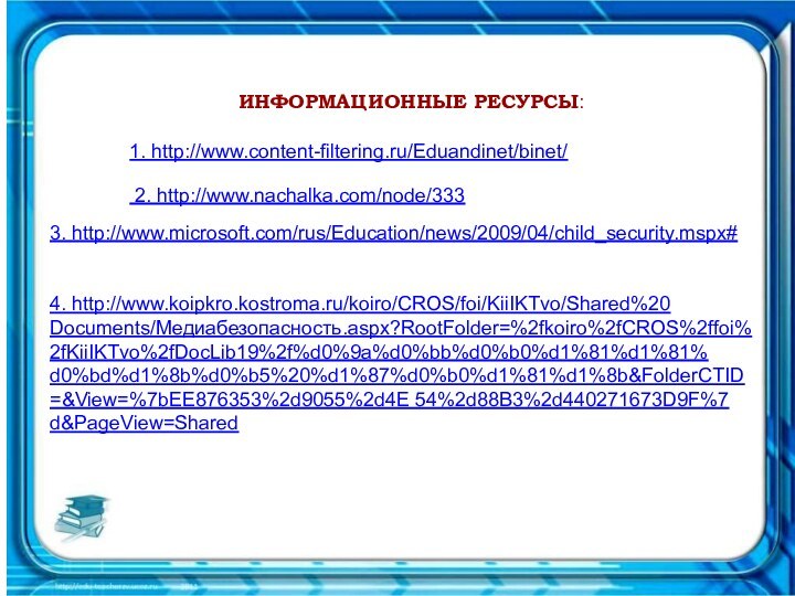 ИНФОРМАЦИОННЫЕ РЕСУРСЫ:1. http://www.content-filtering.ru/Eduandinet/binet/ 2. http://www.nachalka.com/node/3333. http://www.microsoft.com/rus/Education/news/2009/04/child_security.mspx#  4. http://www.koipkro.kostroma.ru/koiro/CROS/foi/KiiIKTvo/Shared%20Documents/Медиабезопасность.aspx?RootFolder=%2fkoiro%2fCROS%2ffoi%2fKiiIKTvo%2fDocLib19%2f%d0%9a%d0%bb%d0%b0%d1%81%d1%81%d0%bd%d1%8b%d0%b5%20%d1%87%d0%b0%d1%81%d1%8b&FolderCTID=&View=%7bEE876353%2d9055%2d4E 54%2d88B3%2d440271673D9F%7d&PageView=Shared