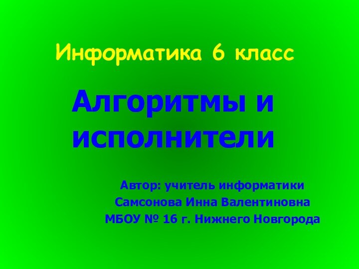 Информатика 6 классАлгоритмы и исполнителиАвтор: учитель информатики Самсонова Инна ВалентиновнаМБОУ № 16 г. Нижнего Новгорода