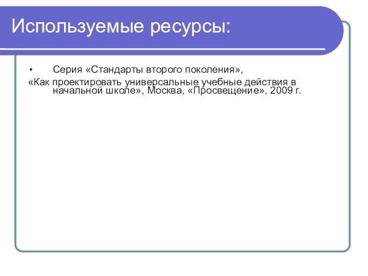 Используемые ресурсы:Серия «Стандарты второго поколения»,«Как проектировать универсальные учебные действия в начальной школе», Москва, «Просвещение», 2009 г.