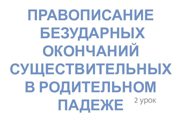 ПРАВОПИСАНИЕ  БЕЗУДАРНЫХ ОКОНЧАНИЙ СУЩЕСТВИТЕЛЬНЫХ В РОДИТЕЛЬНОМ ПАДЕЖЕ2 урок