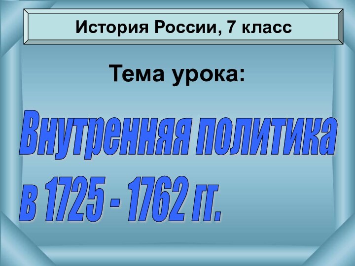 Тема урока:История России, 7 классВнутренняя политика  в 1725 - 1762 гг.