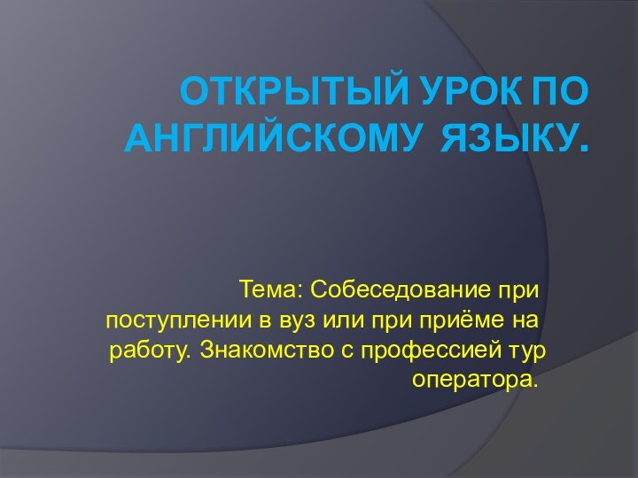 ОТКРЫТЫЙ УРОК ПО АНГЛИЙСКОМУ ЯЗЫКУ.Тема: Собеседование при поступлении в вуз или при