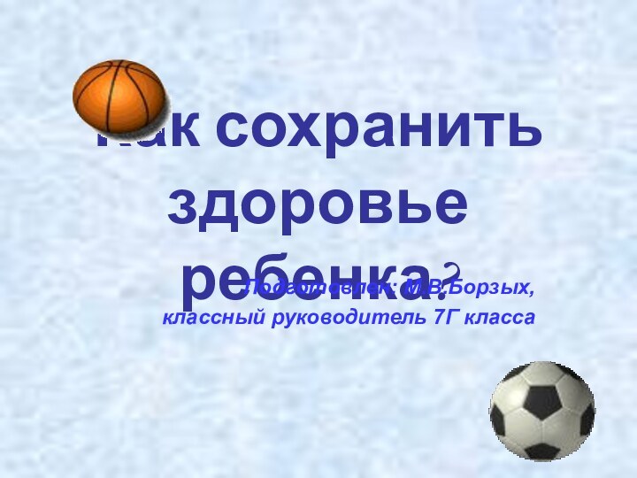 Как сохранить здоровье ребенка?Подготовлен: М.В.Борзых,классный руководитель 7Г класса