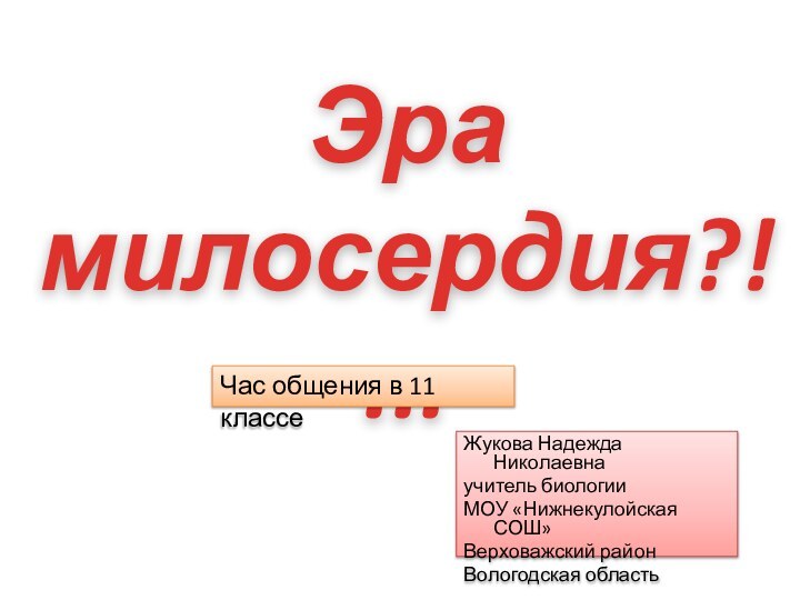 Жукова Надежда Николаевна учитель биологии МОУ «Нижнекулойская СОШ»Верховажский район Вологодская областьЭра милосердия?!...Час общения в 11 классе