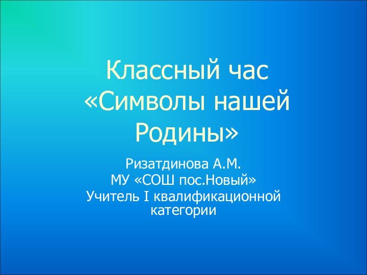 Классный час  «Символы нашей Родины» Ризатдинова А.М.МУ «СОШ пос.Новый»Учитель I квалификационной категории