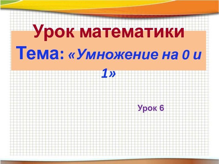 Урок математики Тема: «Умножение на 0 и 1»Урок 6