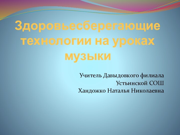 Здоровьесберегающие технологии на уроках музыкиУчитель Давыдовкого филиала Устьинской СОШХандожко Наталья Николаевна