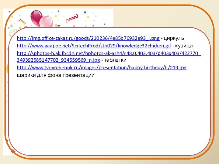 http://img.office-zakaz.ru/goods/210236/4e85b76932e93_l.png - циркульhttp://www.aaapoe.net/SciTechProd/stp029/knowledge32chicken.gif - курицаhttp://sphotos-h.ak.fbcdn.net/hphotos-ak-ash4/c48.0.403.403/p403x403/422770_349392585147702_934559569_n.jpg - таблеткиhttp://www.tvoyrebenok.ru/images/presentation/happy-birthday/b/019.jpg - шарики для фона презентации