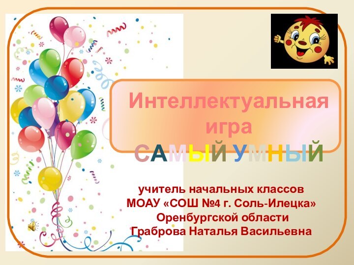 учитель начальных классов МОАУ «СОШ №4 г. Соль-Илецка» Оренбургской областиГраброва Наталья ВасильевнаИнтеллектуальная игра САМЫЙ УМНЫЙ