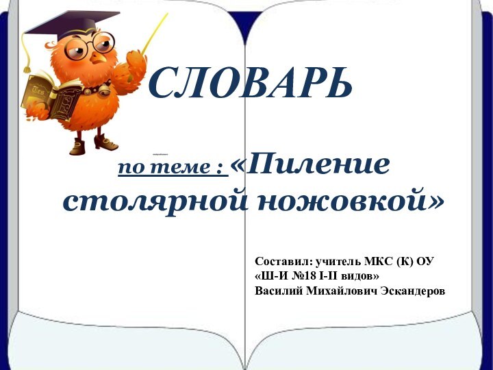 СЛОВАРЬпо теме : «Пиление столярной ножовкой»Составил: учитель МКС (К) ОУ «Ш-И №18 I-II видов»Василий Михайлович Эскандеров