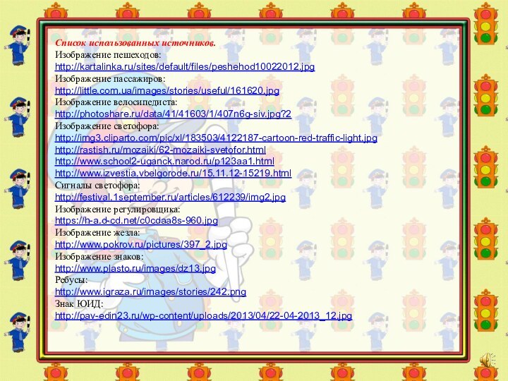 Список использованных источников.Изображение пешеходов:http://kartalinka.ru/sites/default/files/peshehod10022012.jpgИзображение пассажиров:http://little.com.ua/images/stories/useful/161620.jpgИзображение велосипедиста:http://photoshare.ru/data/41/41603/1/407n6g-siv.jpg?2Изображение светофора:http://img3.cliparto.com/pic/xl/183503/4122187-cartoon-red-traffic-light.jpghttp://rastish.ru/mozaiki/62-mozaiki-svetofor.htmlhttp://www.school2-uganck.narod.ru/p123aa1.htmlhttp://www.izvestia.vbelgorode.ru/15.11.12-15219.htmlСигналы светофора:http://festival.1september.ru/articles/612239/img2.jpgИзображение регулировщика:https://h-a.d-cd.net/c0cdaa8s-960.jpgИзображение жезла:http://www.pokrov.ru/pictures/397_2.jpgИзображение знаков:http://www.plasto.ru/images/dz13.jpgРебусы:http://www.igraza.ru/images/stories/242.pngЗнак ЮИД:http://pav-edin23.ru/wp-content/uploads/2013/04/22-04-2013_12.jpg
