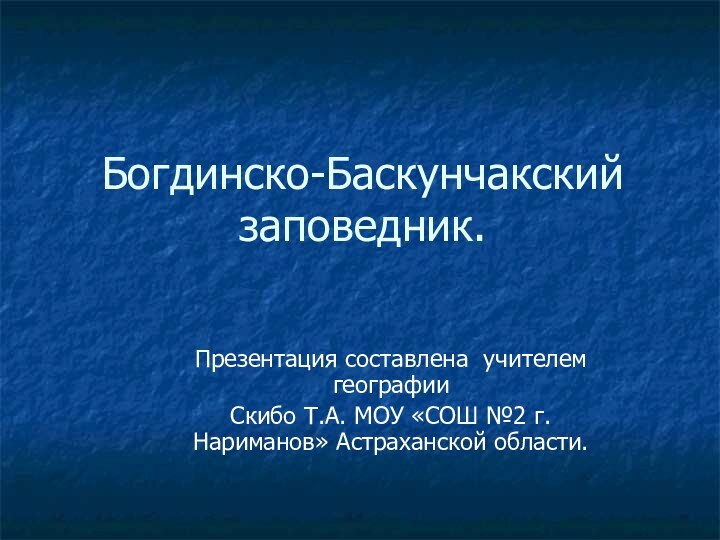 Богдинско-Баскунчакский заповедник.Презентация составлена учителем географии Скибо Т.А. МОУ «СОШ №2 г. Нариманов» Астраханской области.