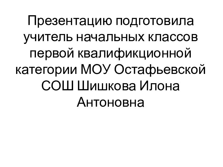 Презентацию подготовила учитель начальных классов первой квалификционной категории МОУ Остафьевской СОШ Шишкова Илона Антоновна