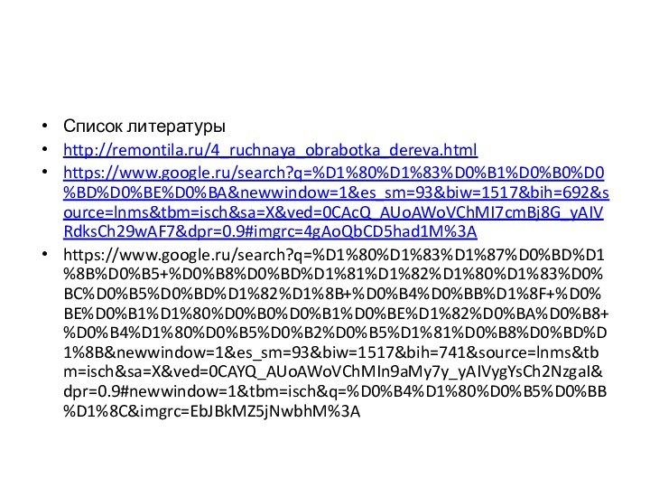 Список литературыhttp://remontila.ru/4_ruchnaya_obrabotka_dereva.htmlhttps://www.google.ru/search?q=%D1%80%D1%83%D0%B1%D0%B0%D0%BD%D0%BE%D0%BA&newwindow=1&es_sm=93&biw=1517&bih=692&source=lnms&tbm=isch&sa=X&ved=0CAcQ_AUoAWoVChMI7cmBj8G_yAIVRdksCh29wAF7&dpr=0.9#imgrc=4gAoQbCD5had1M%3Ahttps://www.google.ru/search?q=%D1%80%D1%83%D1%87%D0%BD%D1%8B%D0%B5+%D0%B8%D0%BD%D1%81%D1%82%D1%80%D1%83%D0%BC%D0%B5%D0%BD%D1%82%D1%8B+%D0%B4%D0%BB%D1%8F+%D0%BE%D0%B1%D1%80%D0%B0%D0%B1%D0%BE%D1%82%D0%BA%D0%B8+%D0%B4%D1%80%D0%B5%D0%B2%D0%B5%D1%81%D0%B8%D0%BD%D1%8B&newwindow=1&es_sm=93&biw=1517&bih=741&source=lnms&tbm=isch&sa=X&ved=0CAYQ_AUoAWoVChMIn9aMy7y_yAIVygYsCh2NzgaI&dpr=0.9#newwindow=1&tbm=isch&q=%D0%B4%D1%80%D0%B5%D0%BB%D1%8C&imgrc=EbJBkMZ5jNwbhM%3A