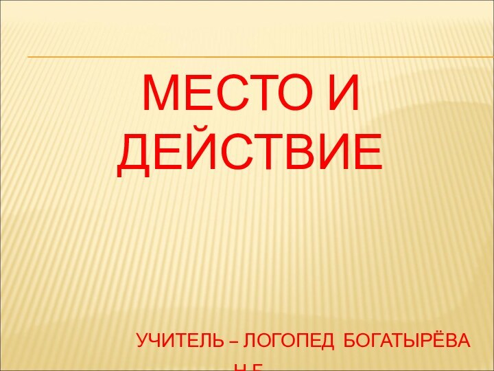 МЕСТО И ДЕЙСТВИЕ        УЧИТЕЛЬ – ЛОГОПЕД БОГАТЫРЁВА Н.Б.