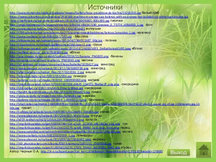 ИсточникиВыходhttp://www.domdruku.lublin.pl/uploads/images/Gallery/baza-projektow-do-kuchni/15210310.jpg белый грибhttps://www.colourbox.com/preview/2918188-mushroom-orange-cap-boletus-with-an-orange-hat-isolated-on-white-background.jpg -http://mallishok.ru/wp-content/uploads/2014/04/%D0%B01-300x300.jpg лисичкиhttp://img0.liveinternet.ru/images/attach/c/3/84/347/84347190_preview_0_73774_c0fddf63_L.jpg  фонhttp://www.playing-field.ru/img/2015/052104/2856621 волнушкиhttp://i799.photobucket.com/albums/yy275/southernmadebaddnews/tattoos/amanitas-1.jpg -мухоморhttp://www.coollady.ru/pic/0004/047/132.jpg - Маслятаhttp://alldaydesing.net/uploads/posts/2013-04/1364911487_66g.jpg -