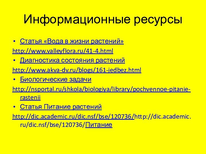 Информационные ресурсыСтатья «Вода в жизни растений»http://www.valleyflora.ru/41-4.htmlДиагностика состояния растенийhttp://www.akva-dv.ru/blogs/161-jedbez.htmlБиологические задачиhttp://nsportal.ru/shkola/biologiya/library/pochvennoe-pitanie-rasteniiСтатья Питание растенийhttp://dic.academic.ru/dic.nsf/bse/120736/http://dic.academic.ru/dic.nsf/bse/120736/Питание