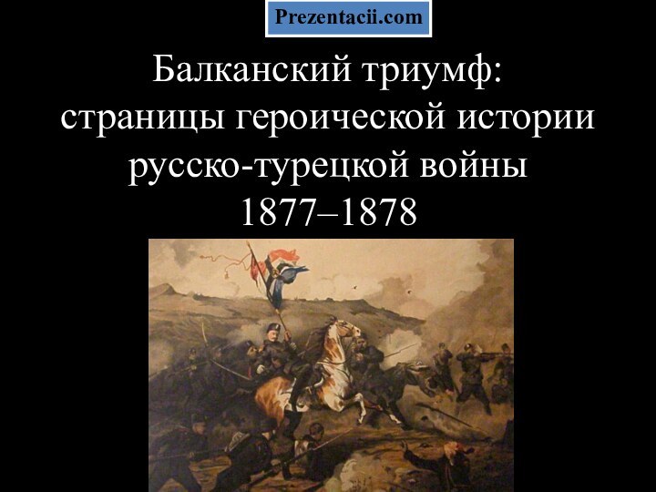 Балканский триумф:  страницы героической истории русско-турецкой войны  1877–1878 Prezentacii.com