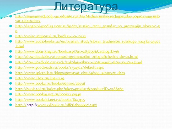 Литератураhttp://semenovschool3-nn.edusite.ru/DswMedia/russkoyrechigosudar-poprozvaniyuslovar-2klass.docxhttp://langbibl-media5.ucoz.ru/index/russkoj_rechi_gosudar_po_prozvaniju_slovar/0-59http://www.uchportal.ru/load/32-1-0-10332http://www.audiobooks.ua/en/russian_study/slovar_trudnostei_russkogo_yazyka-25977.htmlhttp://www.dom-knigi.ru/book.asp?Art=283879&CatalogID=16http://downloadzzle.ru/pomosh/grammatiko-orfograficheskiy-slovar.htmlhttp://downloadzzle.ru/vrach/shkolniy-slovar-inostrannih-slov-ivanova.htmlhttp://www.goodreads.ru/books/1754504/default.aspxhttp://www.spletnik.ru/blogs/govoryat_chto/48109_govoryat_chtohttp://www.libex.ru/?pg=1329http://www.booka.ru/books/165700/abouthttp://book.59i.ru/index.php?ukey=product&productID=5388260http://www.bookin.org.ru/book/230940http://www.booksiti.net.ru/books/8127475http://http://www.xxlbook.ru/offerlab99997.aspx