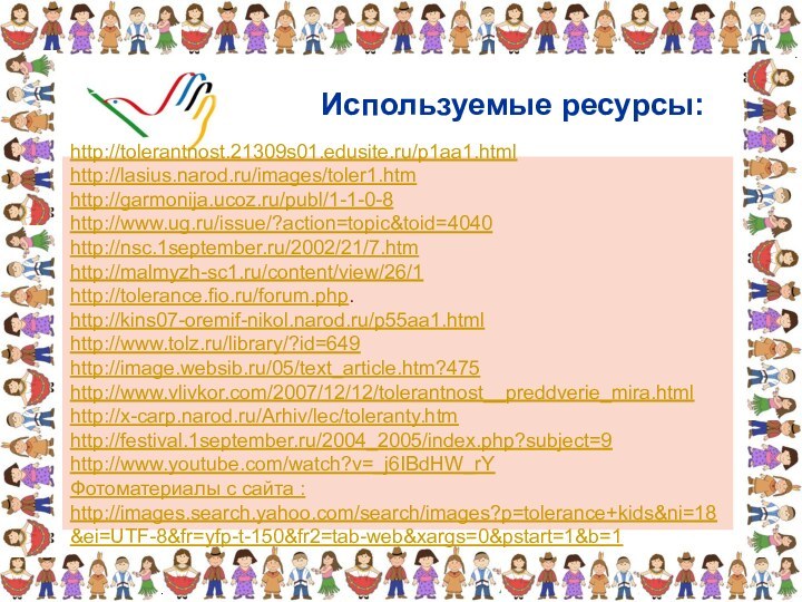 Используемые ресурсы: http://tolerantnost.21309s01.edusite.ru/p1aa1.html http://lasius.narod.ru/images/toler1.htm http://garmonija.ucoz.ru/publ/1-1-0-8http://www.ug.ru/issue/?action=topic&toid=4040 http://nsc.1september.ru/2002/21/7.htm http://malmyzh-sc1.ru/content/view/26/1http://tolerance.fio.ru/forum.php.http://kins07-oremif-nikol.narod.ru/p55aa1.htmlhttp://www.tolz.ru/library/?id=649 http://image.websib.ru/05/text_article.htm?475 http://www.vlivkor.com/2007/12/12/tolerantnost__preddverie_mira.html http://x-carp.narod.ru/Arhiv/lec/toleranty.htmhttp://festival.1september.ru/2004_2005/index.php?subject=9 http://www.youtube.com/watch?v=_j6IBdHW_rYФотоматериалы с сайта : http://images.search.yahoo.com/search/images?p=tolerance+kids&ni=18&ei=UTF-8&fr=yfp-t-150&fr2=tab-web&xargs=0&pstart=1&b=1