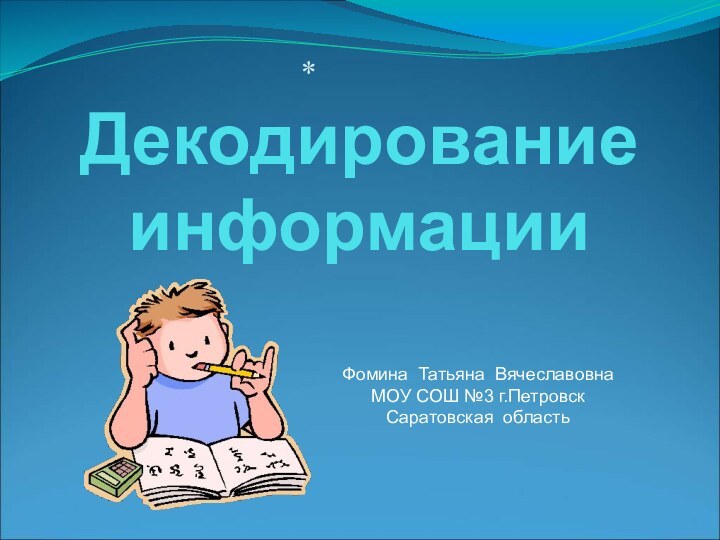 Декодирование  информации*Фомина Татьяна ВячеславовнаМОУ СОШ №3 г.Петровск Саратовская область