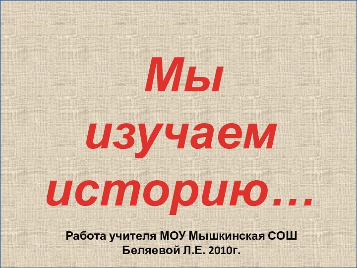 Мы изучаем историю…Работа учителя МОУ Мышкинская СОШ Беляевой Л.Е. 2010г.