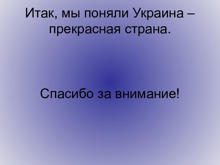 Итак, мы поняли Украина – прекрасная страна.    Спасибо за внимание!