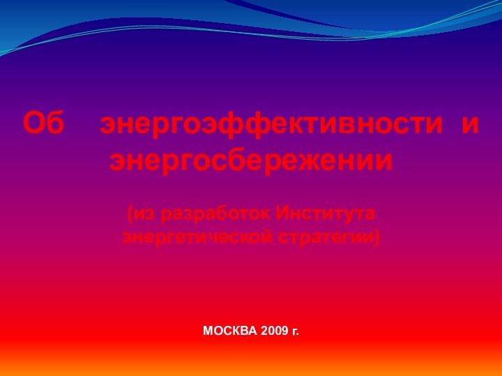 Об  энергоэффективности иэнергосбережении(из разработок Института энергетической стратегии) МОСКВА 2009 г.