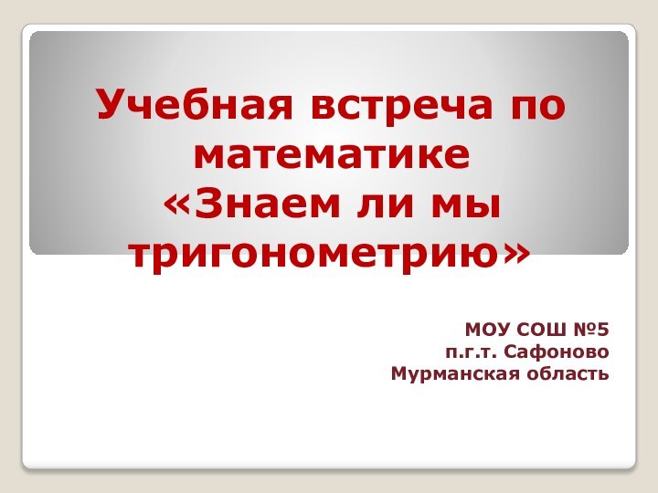 Учебная встреча по математике  «Знаем ли мы тригонометрию» МОУ СОШ №5п.г.т. СафоновоМурманская область