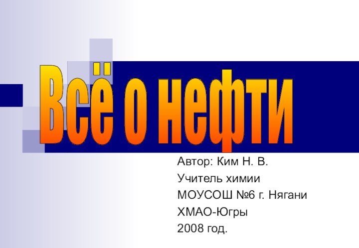 Автор: Ким Н. В.Учитель химии МОУСОШ №6 г. НяганиХМАО-Югры2008 год.Всё о нефти