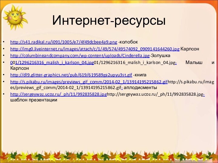 Интернет-ресурсыhttp://s41.radikal.ru/i091/1005/e7/4f49dcbee4a9.png -колобокhttp://img0.liveinternet.ru/images/attach/c/1/49/574/49574092_0909141644260.jpg Карлсонhttp://columbineandcompany.com/wp-content/uploads/Cinderella.jpg-Золушка001/1296216316_malish_i_karlson_04.jpg01/1296216316_malish_i_karlson_04.jpg- Малыш и Карлсонhttp://dl9.glitter-graphics.net/pub/619/619589ga2upyu3st.gif -книгаhttp://s.pikabu.ru/images/previews_gif_comm/2014-02_1/13914195215862.gifhttp://s.pikabu.ru/images/previews_gif_comm/2014-02_1/13914195215862.gif- аплодисментыhttp://sergeywaz.ucoz.ru/_ph/11/992835828.jpghttp://sergeywaz.ucoz.ru/_ph/11/992835828.jpg- шаблон презентации