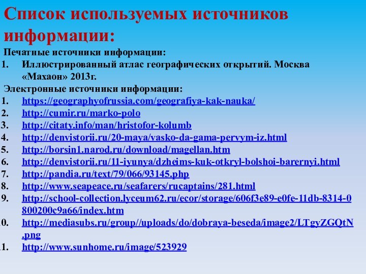 Список используемых источников информации:Печатные источники информации:Иллюстрированный атлас географических открытий. Москва «Махаон» 2013г.Электронные источники информации:https://geographyofrussia.com/geografiya-kak-nauka/http://cumir.ru/marko-polohttp://citaty.info/man/hristofor-kolumbhttp://denvistorii.ru/20-maya/vasko-da-gama-pervym-iz.htmlhttp://borsin1.narod.ru/download/magellan.htmhttp://denvistorii.ru/11-iyunya/dzheims-kuk-otkryl-bolshoi-barernyi.htmlhttp://pandia.ru/text/79/066/93145.phphttp://www.seapeace.ru/seafarers/rucaptains/281.htmlhttp://school-collection.lyceum62.ru/ecor/storage/606f3e89-e0fe-11db-8314-0800200c9a66/index.htmhttp://mediasubs.ru/group//uploads/do/dobraya-beseda/image2/LTgyZGQtN.pnghttp://www.sunhome.ru/image/523929