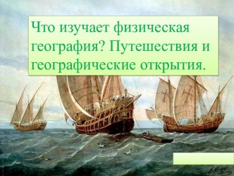 Что изучает физическая география? Путешествия и географические открытия.