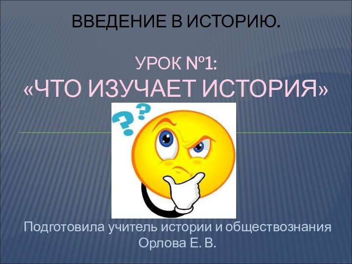 Подготовила учитель истории и обществознания Орлова Е. В.ВВЕДЕНИЕ В ИСТОРИЮ.  УРОК №1: «ЧТО ИЗУЧАЕТ ИСТОРИЯ»