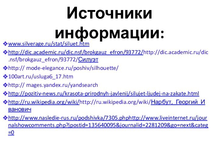 Источники информации:www.silverage.ru/stat/siluet.htmhttp://dic.academic.ru/dic.nsf/brokgauz_efron/93772/http://dic.academic.ru/dic.nsf/brokgauz_efron/93772/Силуэтhttp:// mode-elegance.ru/poshiv/silhouette/100art.ru/usluga6_17.htmhttp:// mages.yandex.ru/yandsearch http://pozitiv-news.ru/krasota-prirodnyh-javlenij/silujet-ljudej-na-zakate.html http://ru.wikipedia.org/wiki/http://ru.wikipedia.org/wiki/Нарбут,_Георгий_Ивановичhttp://www.nasledie-rus.ru/podshivka/7305.phphttp://www.liveinternet.ru/journalshowcomments.php?jpostid=135640095&journalid=2281209&go=next&categ=0