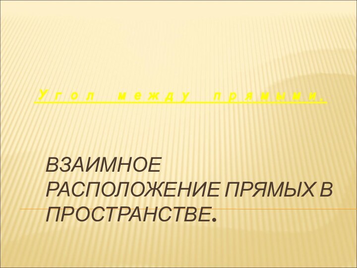 ВЗАИМНОЕ РАСПОЛОЖЕНИЕ ПРЯМЫХ В ПРОСТРАНСТВЕ.Угол между прямыми.