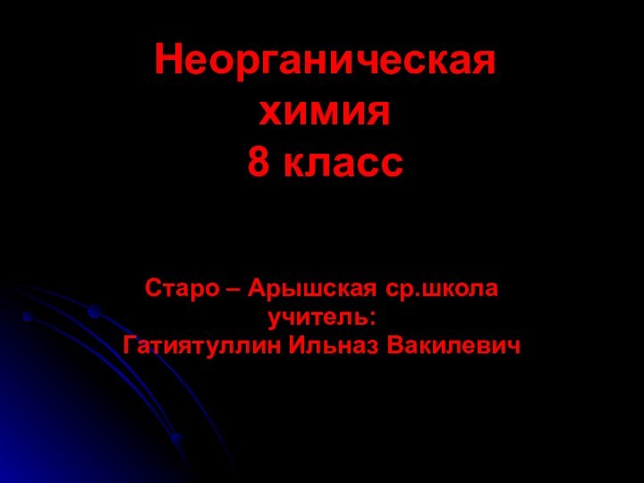 Неорганическая химия 8 класс Старо – Арышская ср.школаучитель:Гатиятуллин Ильназ Вакилевич