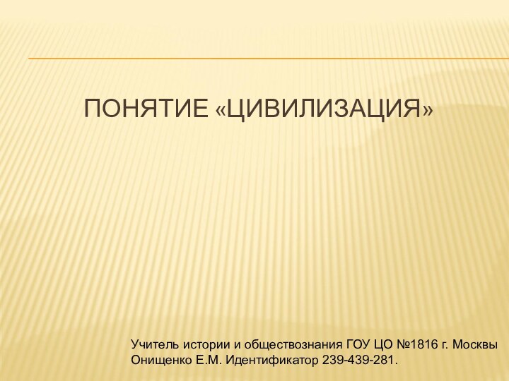 ПОНЯТИЕ «ЦИВИЛИЗАЦИЯ»Учитель истории и обществознания ГОУ ЦО №1816 г. Москвы Онищенко Е.М. Идентификатор 239-439-281.