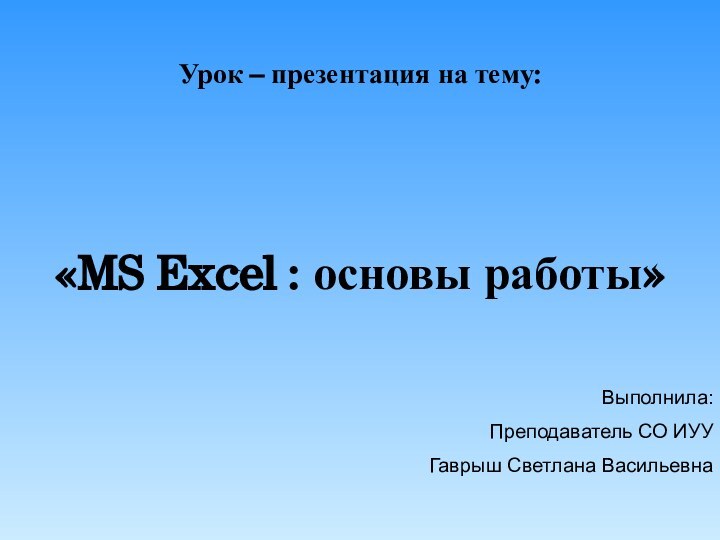 Урок – презентация на тему:«MS Excel : основы работы» Выполнила:Преподаватель СО ИУУГаврыш Светлана Васильевна