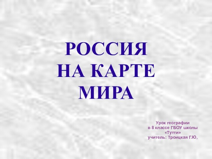 РОССИЯ  НА КАРТЕ МИРА Урок географии в 8 классе ГБОУ школы «Тутти»учитель: Троицкая Г.Ю,