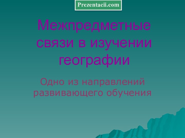 Межпредметные связи в изучении географииОдно из направлений развивающего обученияPrezentacii.com