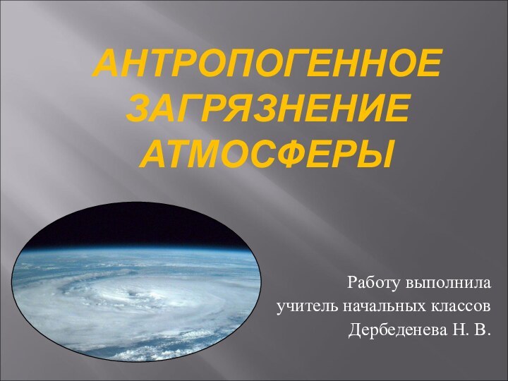 АНТРОПОГЕННОЕ ЗАГРЯЗНЕНИЕ АТМОСФЕРЫ  Работу выполнила учитель начальных классовДербеденева Н. В.