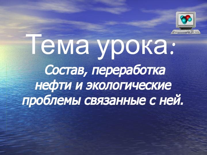 Тема урока:  Состав, переработка нефти и экологические проблемы связанные с ней.