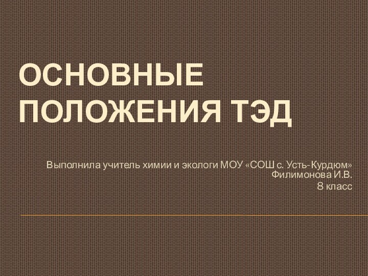 ОСНОВНЫЕ ПОЛОЖЕНИЯ ТЭДВыполнила учитель химии и экологи МОУ «СОШ с. Усть-Курдюм» Филимонова И.В.8 класс