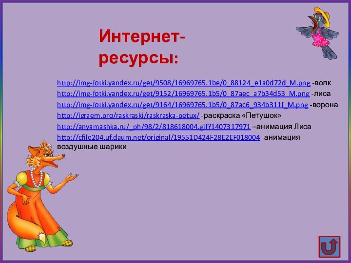 http://img-fotki.yandex.ru/get/9508/16969765.1be/0_88124_e1a0d72d_M.png -волкhttp://img-fotki.yandex.ru/get/9152/16969765.1b5/0_87aec_a7b34d53_M.png -лисаhttp://img-fotki.yandex.ru/get/9164/16969765.1b5/0_87ac6_934b311f_M.png -воронаhttp://igraem.pro/raskraski/raskraska-petux/ -раскраска «Петушок»http://anyamashka.ru/_ph/98/2/818618004.gif?1407317971 –анимация Лисаhttp://cfile204.uf.daum.net/original/19551D424F28E2EF018004 -анимация воздушные шарикиИнтернет-ресурсы: