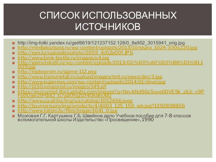 СПИСОК ИСПОЛЬЗОВАННЫХ ИСТОЧНИКОВhttp://img-fotki.yandex.ru/get/6619/121237152.128/0_8e952_3015941_orig.jpghttp://mediakuzbass.ru/wp-content/uploads/2013/10/skara_1024-330x220.jpghttp://epn.kz/uploades/photo/2059_4cb2a00f.JPGhttp://www.bmk-textile.ru/images/p4.jpghttp://gemutekstil.ru/wp-content/uploads/2013/02/%D0%A0%D0%B8%D1%81.1009.jpghttp://legkoprom.ru/igame-112.pnghttp://www.transmetall.ru/upload/images/tmt.ru/news/dec/3.jpghttp://www.luganews.com/wp-content/uploads/2014/01/shvei.jpghttp://1150.novgorod.ru/images/149.gifhttps://encrypted-tbn1.gstatic.com/images?q=tbn:ANd9GcSxye0DVE9k_zlLb_v9PFpDUqwZtPdoI2_G7paOtqZGf40kdtxAiQhttp://www.ua.all.biz/img/ua/catalog/1052656.jpeghttp://buymore.pro/img/products/4/4003_125_150_wh.jpg?1392838856http://www.tatem.by/files/Image/1641_0.jpgМозговая Г.Г. Картушина Г.Б. Швейное дело Учебное пособие для 7-8