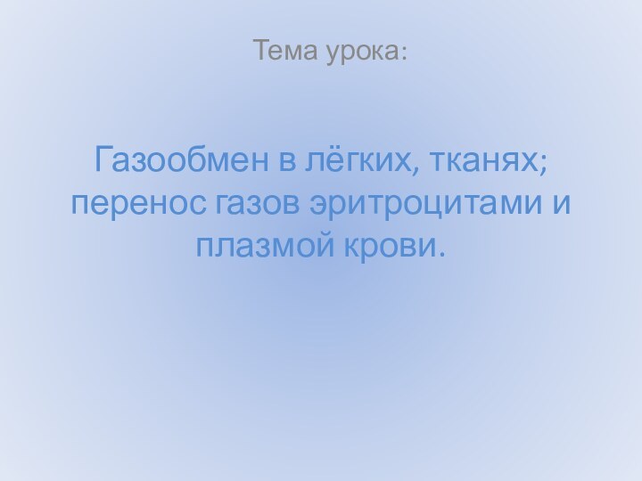 Газообмен в лёгких, тканях; перенос газов эритроцитами и плазмой крови.Тема урока: