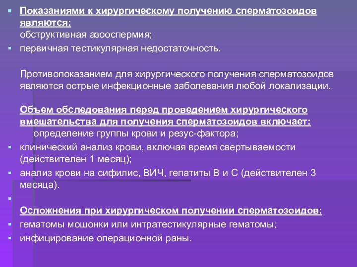 Показаниями к хирургическому получению сперматозоидов являются: обструктивная азооспермия;первичная тестикулярная недостаточность. Противопоказанием для хирургического получения