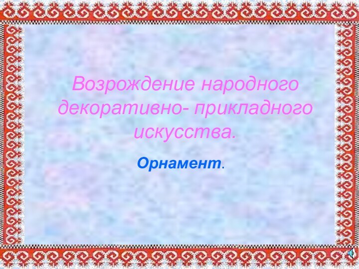 Возрождение народного декоративно- прикладного искусства.Орнамент.